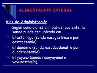 ALIMENTACION ENTERAL

Vías de Administración
   Según condiciones clínicas del paciente, la
   sonda puede ser ubicada en:
 El estómago (sonda nasogástrica o por
   gastrostomía).
 El duodeno (sonda nasoduodenal o por
   duodenostomía).
 El yeyuno (sonda nasoyeyunal o
   yeyunostomía).
 