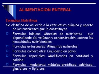 ALIMENTACION ENTERAL

Formulas Nutritivas
Se clasifica de acuerdo a la estructura química y aporte
    de los nutrientes que lo constituyen.
 Formulas básicas: Mezclas de nutrientes            que
    dependiendo del volúmen y concentración, cubren las
    necesidades nutricionales.
 Formulas artesanales: Alimentos naturales
 Formulas comerciales: Líquidas o en polvo.
 Formulas especiales: Modificadas en cantidad y
    calidad.
 Formulas modulares: módulos protéicos, calóricos,
    glucídicos, y lipídicos.
 