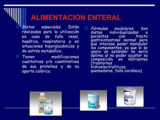 ALIMENTACION ENTERAL
 Dietas     especiales.   Están       Fórmulas     modulares.     Son
  realizadas para la utilización        dietas    individualizadas    a
  en caso de fallo renal,               pacientes       con      tracto
  hepático, respiratorio y en           gastrointestinal normal pero
                                        que interesa poder manipular
  situaciones hiperglucémicas y         los componentes, ya que si se
  de estrés metabólico.                 usara un estándar no sería
 Tienen           modificaciones       óptima al no poder ajustar su
                                        composición en nutrientes
  cualitativas y/o cuantitativas        (trastornos
  de sus proteínas y de su              hidroelectrolíticos,
  aporte calórico.                      quemaduras, fallo cardíaco).
 