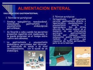 ALIMENTACION ENTERAL
VÍAS DE ACCESO GASTROINTESTINAL
                                            2.Técnicas quirúrgicas:
  1 Técnicas no quirúrgicas:
                                           faringostomía,      esofagostomía
 Sondaje nasogástrico, nasoduodenal,       cervical, gastrostomía abierta o
  nasoyeyunal,       gastrostomía       y   laparoscópica, duodenostomía y
  yeyunostomía              endoscópicas    yeyunostomía        abierta       o
  percutáneas.                              laparoscópica. Son de última
                                            elección. Se suelen colocar en el
 Se llevarán a cabo cuando los pacientes   momento de una intervención
                                            quirúrgica         gastrointestinal
  presenten ingestión oral inadecuada, si   indicada por cualquier causa
  se puede progresar en el tiempo sobre     subyacente; podría establecerse
  cuatro-seis semanas.                      también     en    pacientes    que
 La
                                            requieran de forma permanente,
        gastrostomía    y   yeyunostomía    pero no es lo habitual.
   endoscópica percutánea son técnicas
   de colocación de sonda a su nivel
   correspondiente, con la ayuda de un
   endoscopio.
 