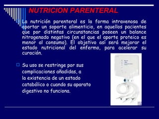 NUTRICION PARENTERAL
 La nutrición parenteral es la forma intravenosa de
  aportar un soporte alimenticio, en aquellos pacientes
  que por distintas circunstancias poseen un balance
  nitrogenado negativo (en el que el aporte proteico es
  menor al consumo). El objetivo así será mejorar el
  estado nutricional del enfermo, para acelerar su
  curación.

 Su uso se restringe por sus
  complicaciones añadidas, a
  la existencia de un estado
  catabólico o cuando su aparato
  digestivo no funciona.
 