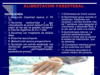 ALIMENTACION PARENTERAL

INDICACIONES                                  7-Enfemedad de Crohn severa.
 1-Resección intestinal masiva. (> 70        8-Hiperemesis grave durante el
   %).                                         embarazo. Pacientes con
 2-Pacientes      malnutridos     o   que     náuseas y vómitos durante más
   clínicamente se prevé malnutrición. En      de 7 semanas, para asegurar el
   casos en los que no pueden recuperar        crecimiento y desarrollo fetal, a
   la función digestiva de 5 a 7 días.         la vez que se nutre a la madre.
 3-Pacientes con trasplante de médula        9-Quimioterapia intensa. La
   ósea.                                       nutrición parenteral puede
 4-Enteritis necrotizante.
                                               prevenir o evitar que se agrave
                                               el estado de malnutrición que
 5-Malnutrición severa preoperatoria          se presente.
 6-Pacientes con estrés moderado con         10-Candidiasis intestinal grave
   disfunción gastrointestinal. (cirugía       en los enfermos con SIDA.
   ma­yor,              politraumatizados,    11-Anorexia secundaria al
   quemaduras graves).                         estado médico del paciente.
 