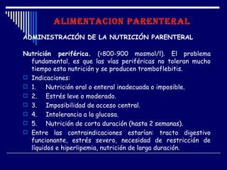 ALIMENTACION PARENTERAL
ADMINISTRACIÓN DE LA NUTRICIÓN PARENTERAL

Nutrición periférica. (<800-900 mosmol/l). El problema
  fundamental, es que las vías periféricas no toleran mucho
  tiempo esta nutrición y se producen tromboflebitis.
 Indicaciones:
 1.    Nutrición oral o enteral inadecuada o imposible.
 2.    Estrés leve o moderado.
 3.    Imposibilidad de acceso central.
 4.    Intolerancia a la glucosa.
 5.    Nutrición de corta duración (hasta 2 semanas).
 Entre las contraindicaciones estarían: tracto digestivo
  funcionante, estrés severo, necesidad de restricción de
  líquidos e hiperlipemia, nutrición de larga duración.
 