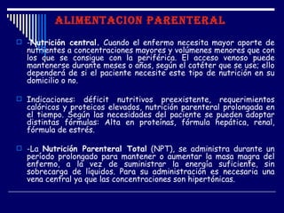 ALIMENTACION PARENTERAL
 -Nutrición central. Cuando el enfermo necesita mayor aporte de
  nutrientes a concentraciones mayores y volúmenes menores que con
  los que se consigue con la periférica. El acceso venoso puede
  mantenerse durante meses o años, según el catéter que se use; ello
  dependerá de si el paciente necesite este tipo de nutrición en su
  domicilio o no.

 Indicaciones:  déficit nutritivos preexistente, requerimientos
  calóricos y proteicos elevados, nutrición parenteral prolongada en
  el tiempo. Según las necesidades del paciente se pueden adoptar
  distintas fórmulas: Alta en proteínas, fórmula hepática, renal,
  fórmula de estrés.

 -La Nutrición Parenteral Total (NPT), se administra durante un
  período prolongado para mantener o aumentar la masa magra del
  enfermo, a la vez de suministrar la energía suficiente, sin
  sobrecarga de líquidos. Para su administración es necesaria una
  vena central ya que las concentraciones son hipertónicas.
 