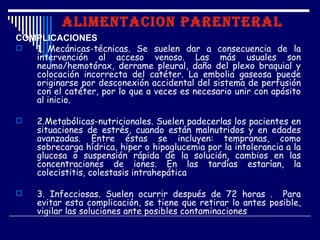ALIMENTACION PARENTERAL
COMPLICACIONES
  1. Mecánicas-técnicas. Se suelen dar a consecuencia de la
   intervención al acceso venoso. Las más usuales son
   neumo/hemotórax, derrame pleural, daño del plexo braquial y
   colocación incorrecta del catéter. La embolia gaseosa puede
   originarse por desconexión accidental del sistema de perfusión
   con el catéter, por lo que a veces es necesario unir con apósito
   al inicio.

    2.Metabólicas-nutricionales. Suelen padecerlas los pacientes en
     situaciones de estrés, cuando están malnutridos y en edades
     avanzadas. Entre éstas se incluyen: tempranas, como
     sobrecarga hídrica, hiper o hipoglucemia por la intolerancia a la
     glucosa o suspensión rápida de la solución, cambios en las
     concentraciones de iones. En las tardías estarían, la
     colecistitis, colestasis intrahepática

    3. Infecciosas. Suelen ocurrir después de 72 horas . Para
     evitar esta complicación, se tiene que retirar lo antes posible,
     vigilar las soluciones ante posibles contaminaciones
 