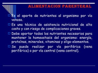 ALIMENTACION PARENTERAL

 Es el aporte de nutrientes al organismo por vía
  venosa.
 Es una técnica de asistencia nutricional de alto
  costo y con riesgo de complicaciones graves.
 Debe aportar todos los nutrientes necesarios para
  mantener la homeostasis del organismo: energía,
  proteínas, minerales, vitaminas y oligo-elementos.
 Se puede realizar por vía periférica (vena
  periférica) o por vía central (vena central).
 
