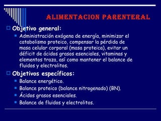 ALIMENTACION PARENTERAL
 Objetivo general:
   Administración exógena de energía, minimizar el
    catabolismo proteico, compensar la pérdida de
    masa celular corporal (masa proteica), evitar un
    déficit de ácidos grasos esenciales, vitaminas y
    elementos traza, así como mantener el balance de
    fluidos y electrolitos.
 Objetivos específicos:
   Balance energético.

   Balance proteico (balance nitrogenado) (BN).

   Ácidos grasos esenciales.

   Balance de fluidos y electrolitos.
 