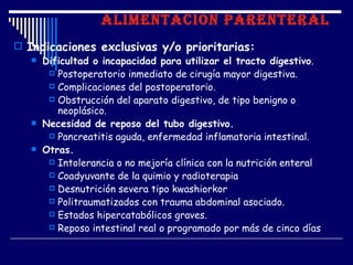 ALIMENTACION PARENTERAL
 Indicaciones exclusivas y/o prioritarias:
    Dificultad o incapacidad para utilizar el tracto digestivo.
       Postoperatorio inmediato de cirugía mayor digestiva.
       Complicaciones del postoperatorio.
       Obstrucción del aparato digestivo, de tipo benigno o
        neoplásico.
    Necesidad de reposo del tubo digestivo.
       Pancreatitis aguda, enfermedad inflamatoria intestinal.
    Otras.
       Intolerancia o no mejoría clínica con la nutrición enteral
       Coadyuvante de la quimio y radioterapia
       Desnutrición severa tipo kwashiorkor
       Politraumatizados con trauma abdominal asociado.
       Estados hipercatabólicos graves.
       Reposo intestinal real o programado por más de cinco días
 