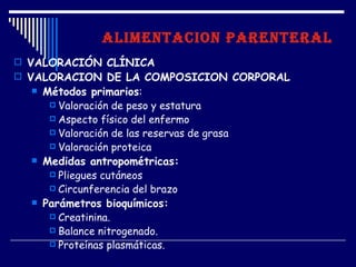 ALIMENTACION PARENTERAL
 VALORACIÓN CLÍNICA
 VALORACION DE LA COMPOSICION CORPORAL
     Métodos primarios:
        Valoración de peso y estatura
        Aspecto físico del enfermo
        Valoración de las reservas de grasa
        Valoración proteica
     Medidas antropométricas:
        Pliegues cutáneos
        Circunferencia del brazo
     Parámetros bioquímicos:
        Creatinina.
        Balance nitrogenado.
        Proteínas plasmáticas.
 