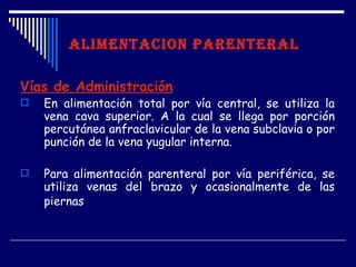 ALIMENTACION PARENTERAL

Vías de Administración
   En alimentación total por vía central, se utiliza la
    vena cava superior. A la cual se llega por porción
    percutánea anfraclavicular de la vena subclavia o por
    punción de la vena yugular interna.

   Para alimentación parenteral por vía periférica, se
    utiliza venas del brazo y ocasionalmente de las
    piernas
 