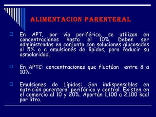 ALIMENTACION PARENTERAL

   En APT, por vía periférica, se utilizan en
    concentraciones hasta el 10%. Deben ser
    administradas en conjunto con soluciones glucosadas
    al 5% o a emulsiones de lípidos, para reducir su
    osmolaridad.

   En APTC: concentraciones que fluctúan     entre 8 a
    10%.

   Emulsiones de Lípidos: Son indispensables en
    nutrición parenteral periférica y central. Existen en
    el comercio al 10 y 20%. Aportan 1,100 a 2,100 kcal
    por litro.
 