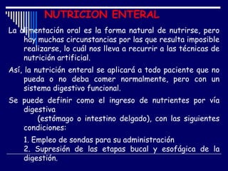 NUTRICION ENTERAL
La alimentación oral es la forma natural de nutrirse, pero
    hay muchas circunstancias por las que resulta imposible
    realizarse, lo cuál nos lleva a recurrir a las técnicas de
    nutrición artificial.
Así, la nutrición enteral se aplicará a todo paciente que no
     pueda o no deba comer normalmente, pero con un
     sistema digestivo funcional.
Se puede definir como el ingreso de nutrientes por vía
   digestiva
       (estómago o intestino delgado), con las siguientes
   condiciones:
    1. Empleo de sondas para su administración
    2. Supresión de las etapas bucal y esofágica de la
    digestión.
 