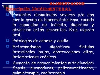ALIMENTACION
Prescripción DietéticaENTERAL
 Pacientes desnutridos severos y/o con
  cierto grado de hipermetabolismo, cuando
  la capacidad de tránsito, digestión y
  absorción están presentes: Baja ingesta
  oral.
 Patologías de cabeza y cuello.
 Enfermedades       digestivas:   fístulas
  intestinales bajas, obstrucciones altas,
  inflamaciones crónicas.
 Aumento de requerimientos nutricionales:
  Sepsis, quemaduras, politraumatizados,
  quimioterapia, radioterapia
 