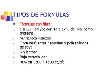 TIPOS DE FORMULAS Fórmulas con fibra: 1 a 1.2 Kcal /cc con 14 a 17% de Kcal como proteína Nutrientes intactos Fibra de fuentes naturales o polisacáridos de soya Sin lactosa Baja osmolalidad RDA en 1300 a 1500 cc/día 
