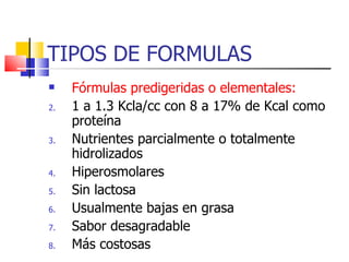 TIPOS DE FORMULAS Fórmulas predigeridas o elementales: 1 a 1.3 Kcla/cc con 8 a 17% de Kcal como proteína Nutrientes parcialmente o totalmente hidrolizados Hiperosmolares Sin lactosa Usualmente bajas en grasa Sabor desagradable Más costosas 
