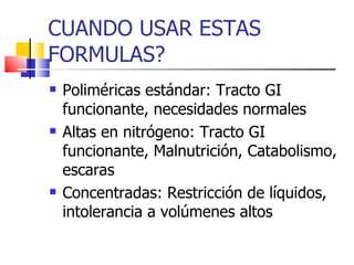 CUANDO USAR ESTAS FORMULAS? Poliméricas estándar: Tracto GI funcionante, necesidades normales Altas en nitrógeno: Tracto GI funcionante, Malnutrición, Catabolismo, escaras Concentradas: Restricción de líquidos, intolerancia a volúmenes altos 