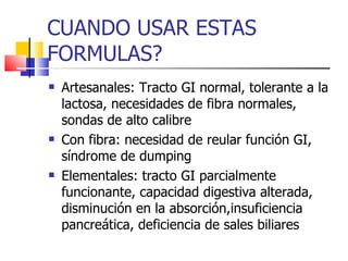 CUANDO USAR ESTAS FORMULAS? Artesanales: Tracto GI normal, tolerante a la lactosa, necesidades de fibra normales, sondas de alto calibre Con fibra: necesidad de reular función GI, síndrome de dumping Elementales: tracto GI parcialmente funcionante, capacidad digestiva alterada, disminución en la absorción,insuficiencia pancreática, deficiencia de sales biliares 