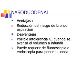 NASODUODENAL Ventajas : Reducción del riesgo de bronco aspiración Desventajas: Posible intolerancia GI cuando se avanza el volumen a infundir Puede requerir de fluoroscopía o endoscopia para poner la sonda 
