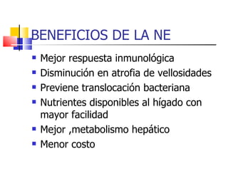 BENEFICIOS DE LA NE Mejor respuesta inmunológica Disminución en atrofia de vellosidades Previene translocación bacteriana Nutrientes disponibles al hígado con mayor facilidad Mejor ,metabolismo hepático Menor costo 