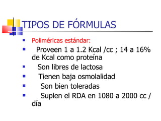 TIPOS DE FÓRMULAS Poliméricas estándar:   Proveen 1 a 1.2 Kcal /cc ; 14 a 16%  de Kcal como proteína Son libres de lactosa Tienen baja osmolalidad Son bien toleradas Suplen el RDA en 1080 a 2000 cc / día 