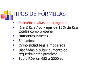 TIPOS DE FÓRMULAS Poliméricas altas en nitrógeno: 1 a 2 Kcla / cc y más de 15% de Kcla totales como proteína Nutrientes intactos Sin lactosa Osmolalidad baja a moderada Diseñadas a cubrir aumento de requerimientos proteicos  Suple RDA en 950 a 2000 cc 