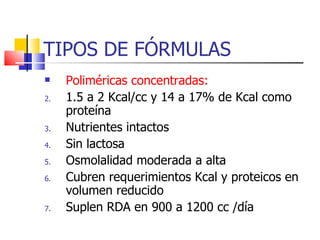 TIPOS DE FÓRMULAS Poliméricas concentradas: 1.5 a 2 Kcal/cc y 14 a 17% de Kcal como proteína Nutrientes intactos Sin lactosa Osmolalidad moderada a alta Cubren requerimientos Kcal y proteicos en volumen reducido Suplen RDA en 900 a 1200 cc /día  
