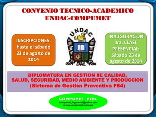 .
CONVENIO TECNICO-ACADEMICO
UNDAC-COMPUMET
DIPLOMATURA EN GESTION DE CALIDAD,
SALUD, SEGURIDAD, MEDIO AMBIENTE Y PRODUCCION
(Sistema de Gestión Preventiva FB4)
COMPUMET EIRL
compumet_ingenieros@yahoo.com
www.compumet.com.pe
INAUGURACION
1ra. CLASE
PRESENCIAL:
Sábado 23 de
agosto de 2014
INSCRIPCIONES:
Hasta el sábado
23 de agosto de
2014
..
 