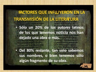 • Sólo un 20% de los autores latinos
de los que tenemos noticia nos han
dejado una obra o más.
• Del 80% restante, tan solo sabemos
sus nombres, o bien tenemos sólo
algún fragmento de su obra.
FACTORES QUE INFLUYERON EN LA
TRANSMISIÓN DE LA LITERATURA
 