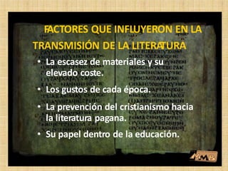 • La escasez de materiales y su
elevado coste.
• Los gustos de cada época.
• La prevención del cristianismo hacia
la literatura pagana.
• Su papel dentro de la educación.
FACTORES QUE INFLUYERON EN LA
TRANSMISIÓN DE LA LITERATURA
 
