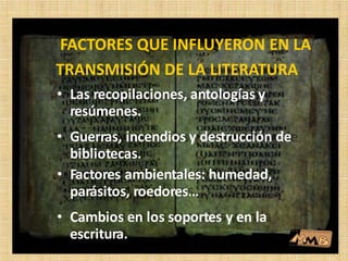• Las recopilaciones, antologías y
resúmenes.
• Guerras, incendios y destrucción de
bibliotecas.
• Factores ambientales: humedad,
parásitos, roedores…
• Cambios en los soportes y en la
escritura.
FACTORES QUE INFLUYERON EN LA
TRANSMISIÓN DE LA LITERATURA
 