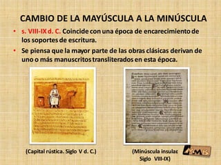 CAMBIO DE LA MAYÚSCULA A LA MINÚSCULA
• s. VIII-IXd. C. Coincidecon una época de encarecimientode
los soportesde escritura.
• Se piensa que la mayor parte de las obras clásicas derivan de
uno o más manuscritostransliteradosen esta época.
(Capital rústica. Siglo V d. C.) (Minúscula insular.
Siglo VIII-IX)
 