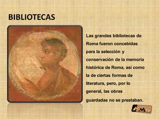 BIBLIOTECAS
Las grandes bibliotecas de
Roma fueron concebidas
para la selección y
conservación de la memoria
histórica de Roma, así como
la de ciertas formas de
literatura, pero, por lo
general, las obras
guardadas no se prestaban.
 