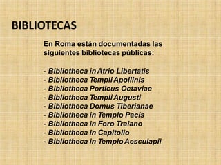 BIBLIOTECAS
En Roma están documentadas las
siguientes bibliotecas públicas:
- Bibliotheca inAtrio Libertatis
- Bibliotheca TempliApollinis
- Bibliotheca Porticus Octaviae
- Bibliotheca TempliAugusti
- Bibliotheca Domus Tiberianae
- Bibliotheca in Templo Pacis
- Bibliotheca in Foro Traiano
- Bibliotheca in Capitolio
- Bibliotheca in TemploAesculapii
 