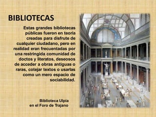 BIBLIOTECAS
Estas grandes bibliotecas
públicas fueron en teoría
creadas para disfrute de
cualquier ciudadano, pero en
realidad eran frecuentadas por
una restringida comunidad de
doctos y literatos, deseosos
de acceder a obras antiguas o
raras, cotejar textos o usarlas
como un mero espacio de
sociabilidad.
Biblioteca Ulpia
en el Foro de Trajano
 
