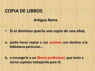 Antigua Roma
• Si el dominus quería una copia de una obra,
a. podía hacer copiar a sus esclavos con destino a la
biblioteca particular…
b. o encargarla a un librero profesional, que tenía a
varios copistas trabajando para él.
COPIA DE LIBROS
 