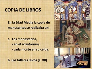En la Edad Media la copia de
manuscritos se realizaba en:
a. Los monasterios,
- en el scriptorium,
- cada monje en su celda.
b. Los talleres laicos (s. XII)
COPIA DE LIBROS
 
