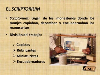 EL SCRIPTORIUM
• Scriptorium: Lugar de los monasterios donde los
monjes copiaban, decoraban y encuadernaban los
manuscritos.
• División del trabajo:
 Copistas
 Rubricantes
 Miniaturistas
 Encuadernadores
 