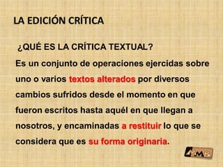LA EDICIÓN CRÍTICA
¿QUÉ ES LA CRÍTICA TEXTUAL?
Es un conjunto de operaciones ejercidas sobre
uno o varios textos alterados por diversos
cambios sufridos desde el momento en que
fueron escritos hasta aquél en que llegan a
nosotros, y encaminadas a restituir lo que se
considera que es su forma originaria.
 