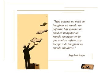 ..
"Hay quienes no pued en
imaginar un mundo sin
pájaros; hay quienes no
pued en imaginar un
mundo sin agua; en lo
que a mí se refiere, soy
incapa z de imaginar un
mundo sin libros."
JorgeLuisBorges
 