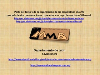 Departamento de Latín
F. Manzanero
http://www.educa2.madrid.org/web/centro.ies.maestromatiasbravo.valdemoro/
http://romaquadrata.blogspot.com.es/
Parte del texto y de la organización de las diapositivas 76 a 96
procede de dos presentaciones cuya autora es la profesora Irene Villarroel:
http://es.slideshare.net/jjcdoval/la-transmisin-de-la-literatura-latina
http://es.slideshare.net/jjcdoval/la-crtica-textual-irene-villarroel
 