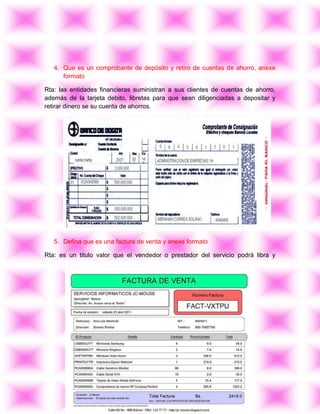 4. Que es un comprobante de depósito y retiro de cuentas de ahorro, anexe
      formato

Rta: las entidades financieras suministran a sus clientes de cuentas de ahorro,
además de la tarjeta debito, libretas para que sean diligenciadas a depositar y
retirar dinero se su cuenta de ahorros.




   5. Defina que es una factura de venta y anexe formato

Rta: es un titulo valor que el vendedor o prestador del servicio podrá libra y
 