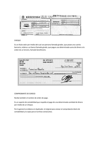 CHEQUE
Es un título valor por medio del cual una persona llamada girador, que posee una cuenta
bancaria, ordena a un banco llamado girado, que pague una determinada suma de dinero a la
orden de un tercero, llamado beneficiario.
COMPROBANTE DE EGRESO
Recibe también el nombre de orden de pago.
Es un soporte de contabilidad que respalda el pago de una determinada cantidad de dinero
por medio de un cheque.
Por lo general se elabora en duplicado: el original para anexar al comprobante diario de
contabilidad y la copia para el archivo consecutivo.
 