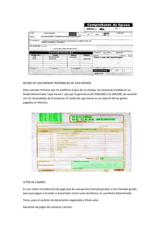 RECIBO DE CAJA MENOR YREEMBOLSO DE CAJA MENOR
Para cuantías mínimas que no justifican el giro de un cheque, las empresas establecen un
fondo denominado caja menor, que por lo general va de $500.000 a $1.000.000, de acuerdo
con las necesidades de la empresa. El recibo de caja menor es un soporte de los gastos
pagados en efectivo.
LETRA DE CAMBIO
Es una orden incondicional de pago que da una persona llamada girador a otra llamada girado,
para que pague a la orden o al portador cierta suma de dinero, en una fecha determinada.
Tiene, pues el carácter de documento negociable o título valor.
Garantías de pagos de compras y ventas.
 