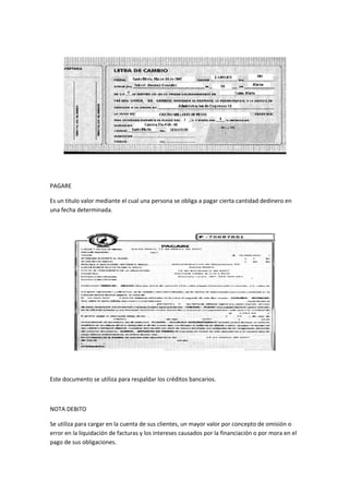 PAGARE
Es un titulo valor mediante el cual una persona se obliga a pagar cierta cantidad dedinero en
una fecha determinada.
Este documento se utiliza para respaldar los créditos bancarios.
NOTA DEBITO
Se utiliza para cargar en la cuenta de sus clientes, un mayor valor por concepto de omisión o
error en la liquidación de facturas y los intereses causados por la financiación o por mora en el
pago de sus obligaciones.
 