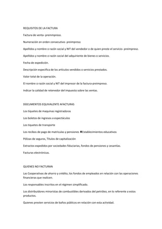 REQUISITOS DE LA FACTURA
Factura de venta- preinmpreso.
Numeración en orden consecutivo- preimpreso
Apellidos y nombre o razón social y NIT del vendedor o de quien preste el servicio- preimpreso.
Apellidos y nombre o razón social del adquiriente de bienes o servicios.
Fecha de expedición.
Descripción especifica de los artículos vendidos o servicios prestados.
Valor total de la operación.
El nombre o razón social y NIT del impresor de la factura-preimpreso.
Indicar la calidad de retenedor del impuesto sobre las ventas.
DOCUMENTOS EQUIVALENTE AFACTURAS
Los tiquetes de maquinas registradoras
Los boletos de ingresos a espectáculos
Los tiquetes de transporte
Los recibos de pago de matriculas y pensiones Establecimientos educativos
Pólizas de seguros, Títulos de capitalización
Extractos expedidos por sociedades fiduciarias, fondos de pensiones y cesantías.
Facturas electrónicas.
QUIENES NO FACTURAN
Las Cooperativas de ahorro y crédito, los fondos de empleados en relación con las operaciones
financieras que realicen.
Los responsables inscritos en el régimen simplificado.
Los distribuidores minoristas de combustibles derivados del petróleo, en lo referente a estos
productos.
Quienes presten servicios de baños públicos en relación con esta actividad.
 