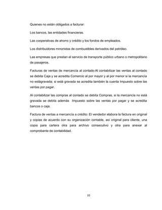 Quienes no están obligados a facturar:
Los bancos, las entidades financieras.
Las cooperativas de ahorro y crédito y los fondos de empleados.
Los distribuidores minoristas de combustibles derivados del petróleo.
Las empresas que prestan el servicio de transporte público urbano o metropolitano
de pasajeros.
Facturas de ventas de mercancía al contado:Al contabilizar las ventas al contado
se debita Caja y se acredita Comercio al por mayor y al por menor si la mercancía
no estágravada; si está gravada se acredita también la cuenta Impuesto sobre las
ventas por pagar.
Al contabilizar las compras al contado se debita Compras, si la mercancía no está
gravada se debita además Impuesto sobre las ventas por pagar y se acredita
bancos o caja.
Factura de ventas a mercancía a crédito: El vendedor elabora la factura en original
y copias de acuerdo con su organización contable, así original para cliente, una
copia para cartera otra para archivo consecutivo y otra para anexar al
comprobante de contabilidad.

10

 