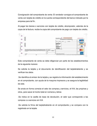 Consignación del comprobante de venta: El vendedor consigna el comprobante de
venta con tarjeta de crédito en la cuenta correspondiente del banco indicado por la
empresa para tal fin.
Al pagar los bienes o servicios con tarjeta de crédito, elcomprador, además de la
copia de la factura, recibe la copia del comprobante de pago con tarjeta de crédito.

Este comprobante de venta se debe diligenciar por parte de los establecimientos
de la siguiente manera:
Se solicita la tarjeta y el documento de identificación del tarjetahabiente y se
verifican los datos
.Se identifica el emisor de la tarjeta y se registra la información del establecimiento
en el comprobante, con ayuda de la maquina impresora y se asegura la legibilidad
de este.
Se anota en forma correcta el valor de compras y servicios, el IVA, las propinas y
otros, para sacar el monto total en números y letras
.Se indica en la casilla de base de devolución, el valor que corresponde a las
compras o a servicios sin IVA
.Se solicita la firma del tarjetahabiente en el comprobante y se compara con la
registrada en la tarjeta

13

 