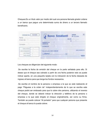Cheques:Es un título valor por medio del cual una persona llamada girador ordena
a un banco que pague una determinada suma de dinero a un tercero llamado
beneficiario.

Los cheques se diligencian del siguiente modo:
.Se escribe la fecha de emisión del cheque en la parte señalada para ello. Si
desea que el cheque sea cobrado a partir de una fecha posterior esto se puede
indicar aparte, en una pequeña tarjeta con la indicación de la fecha deseada de
ingreso al banco para que tenga los fondos necesarios.
.Se escribe el nombre de la persona o empresa a la que se está realizando el
pago “Páguese a la orden de” independientemente de lo que se escriba este
cheque podrá ser endosado para que lo cobre otra persona, utilizando el reverso
del cheque, donde se deberá indicar la dirección y teléfono de la persona o
empresa a la que está dirigido el cheque originalmente, así como su firma.
También se puede colocar “Al portador” para que cualquier persona que presente
el cheque al banco lo pueda cobrar.

14

 