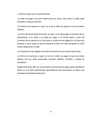 .La fecha y lugar de la creación del titulo
.La orden de pagar una suma determinada de dinero, esta orden no debe estar
sometida a ninguna condición
.El nombre de la persona a quien se le da la orden de pagar la suma de dinero
(Girado)
.La forma del vencimiento de la letra, es decir, si se debe pagar al momento de su
presentación (a la vista); si se debe de pagar a un tiempo fijado a partir del
momento de su creación (a un día cierto) o si debe de ser pagada en un plazo que
empieza a correr luego de que se presente el título a la vista del girado (a cierto
tiempo después de la vista)
.La indicación de ser pagada a la orden de la persona que porte el documento.
.La firma de la persona a quien se le da la orden de pagar la suma de dinero
(girado) con sus datos personales, dirección, teléfono, domicilio y cedula de
ciudadanía
Pagaré:Este título valor es una promesa incondicional de pagar cierta cantidad de
dinero en una fecha determinada, generalmente este documento se utiliza para
respaldar los préstamos bancarios.

18

 