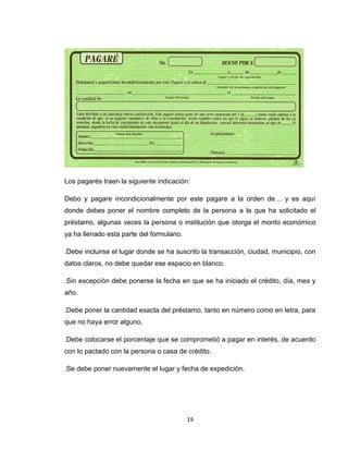 Los pagarés traen la siguiente indicación:
Debo y pagare incondicionalmente por este pagare a la orden de… y es aquí
donde debes poner el nombre completo de la persona a la que ha solicitado el
préstamo, algunas veces la persona o institución que otorga el monto económico
ya ha llenado esta parte del formulario.
.Debe incluirse el lugar donde se ha suscrito la transacción, ciudad, municipio, con
datos claros, no debe quedar ese espacio en blanco.
.Sin excepción debe ponerse la fecha en que se ha iniciado el crédito, día, mes y
año.
.Debe poner la cantidad exacta del préstamo, tanto en número como en letra, para
que no haya error alguno.
.Debe colocarse el porcentaje que se comprometió a pagar en interés, de acuerdo
con lo pactado con la persona o casa de crédito.
.Se debe poner nuevamente el lugar y fecha de expedición.

19

 